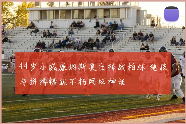 44岁小威廉姆斯复出转战柏林 绝技与拼搏铸就不朽网坛神话