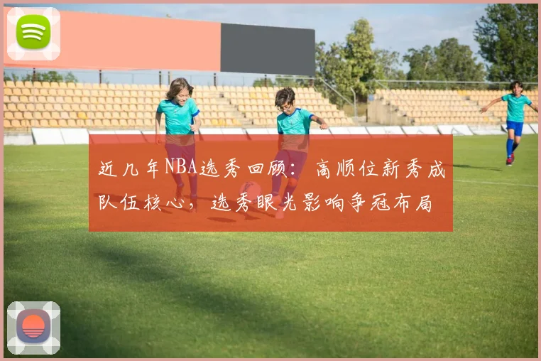近几年NBA选秀回顾：高顺位新秀成队伍核心，选秀眼光影响争冠布局