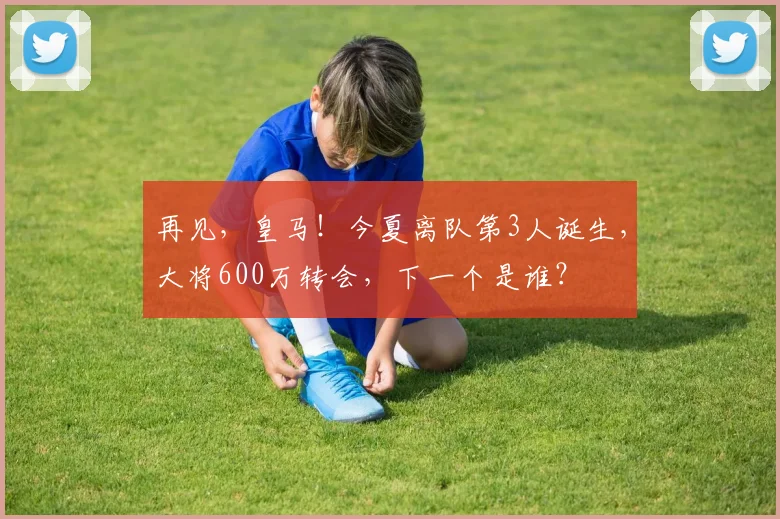 再见，皇马！今夏离队第3人诞生，大将600万转会，下一个是谁？