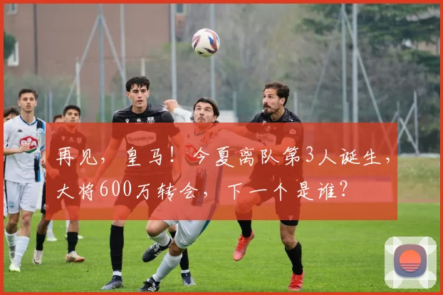 再见，皇马！今夏离队第3人诞生，大将600万转会，下一个是谁？