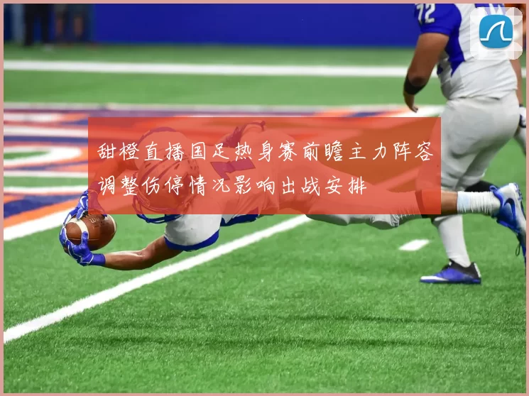 甜橙直播国足热身赛前瞻主力阵容调整伤停情况影响出战安排