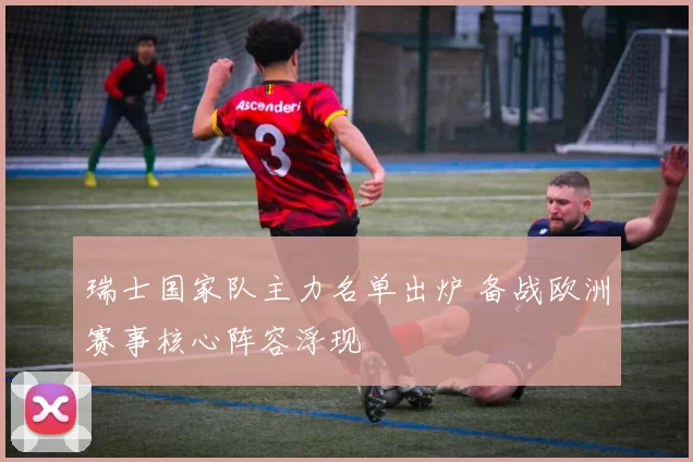 瑞士国家队主力名单出炉 备战欧洲赛事核心阵容浮现