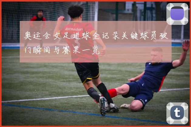 奥运会女足进球全记录关键球员破门瞬间与赛果一览