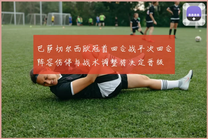 巴萨切尔西欧冠首回合战平次回合阵容伤停与战术调整将决定晋级