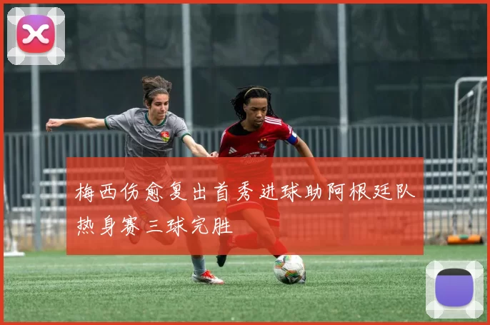 梅西伤愈复出首秀进球助阿根廷队热身赛三球完胜