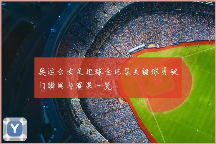 奥运会女足进球全记录关键球员破门瞬间与赛果一览