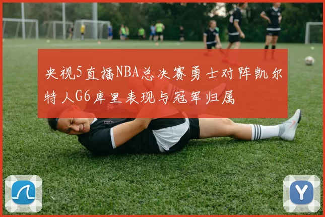 央视5直播NBA总决赛勇士对阵凯尔特人G6库里表现与冠军归属