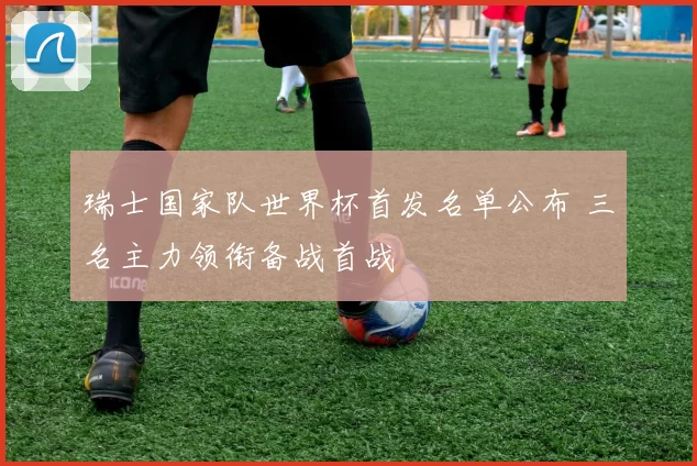 瑞士国家队世界杯首发名单公布 三名主力领衔备战首战