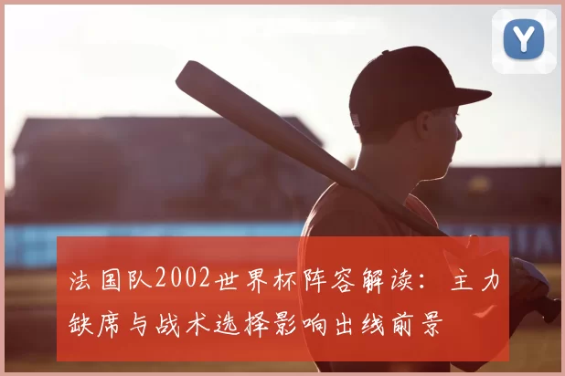 法国队2002世界杯阵容解读：主力缺席与战术选择影响出线前景