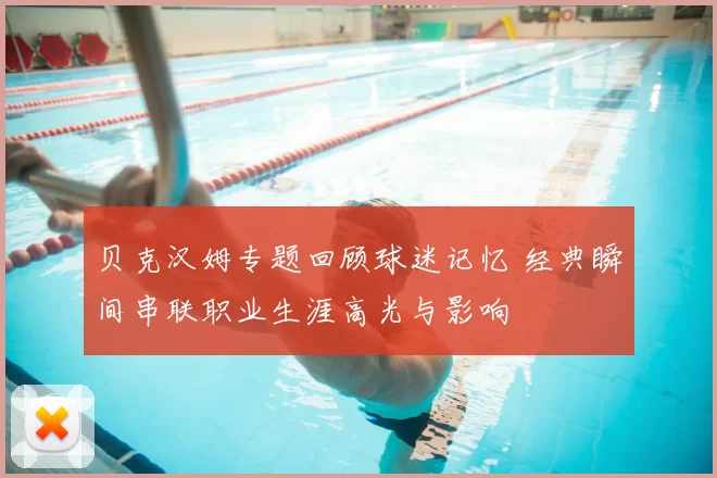 贝克汉姆专题回顾球迷记忆 经典瞬间串联职业生涯高光与影响