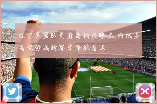 辽宁男篮队员身高构成曝光 内线身高优势成新赛季争冠看点