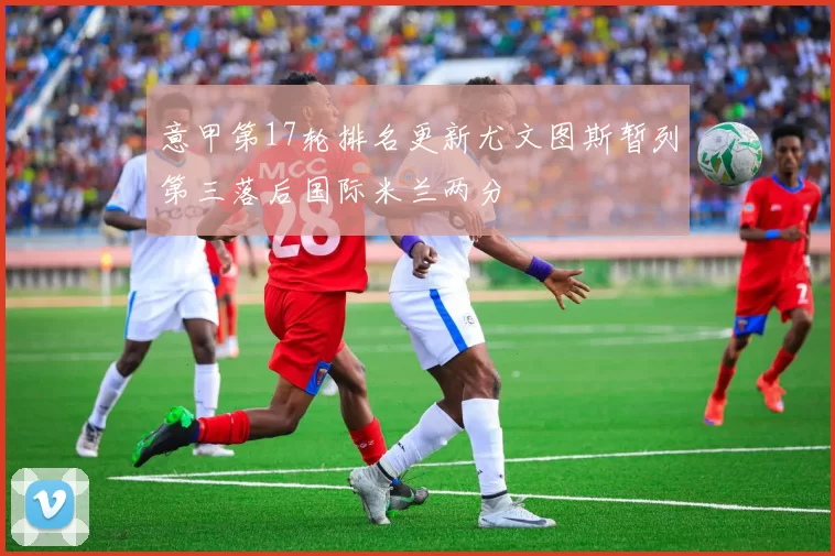 意甲第17轮排名更新尤文图斯暂列第三落后国际米兰两分