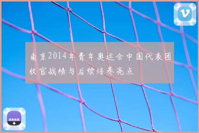 南京2014年青年奥运会中国代表团收官战绩与后续培养亮点