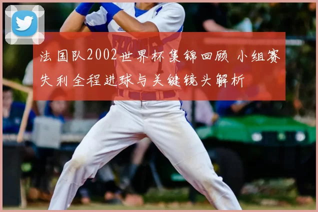 法国队2002世界杯集锦回顾 小组赛失利全程进球与关键镜头解析