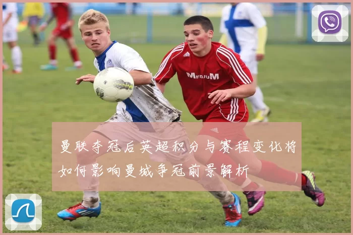 曼联夺冠后英超积分与赛程变化将如何影响曼城争冠前景解析