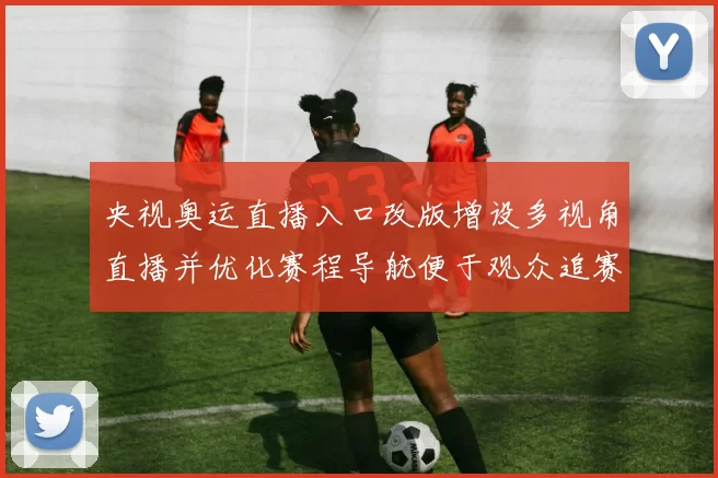 央视奥运直播入口改版增设多视角直播并优化赛程导航便于观众追赛