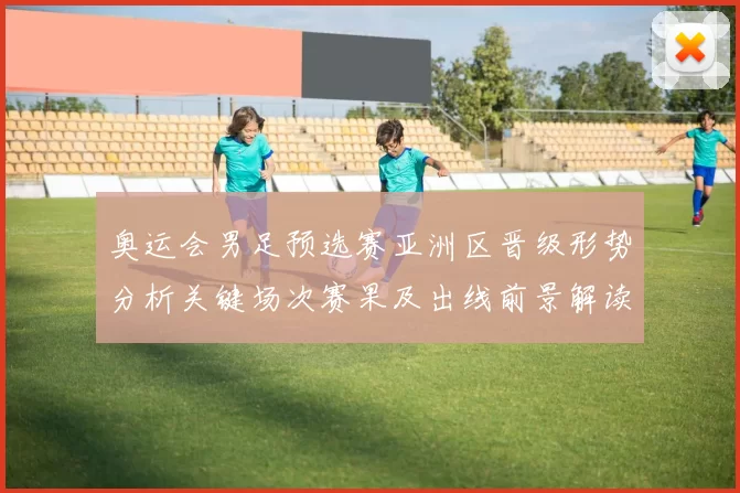 奥运会男足预选赛亚洲区晋级形势分析关键场次赛果及出线前景解读