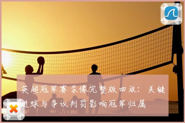 英超冠军赛录像完整版回放：关键进球与争议判罚影响冠军归属