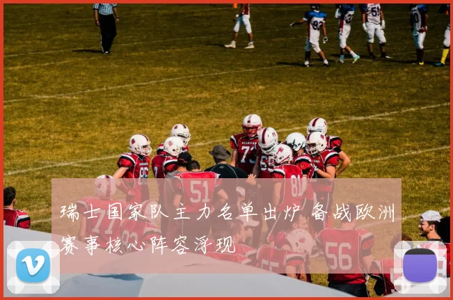 瑞士国家队主力名单出炉 备战欧洲赛事核心阵容浮现