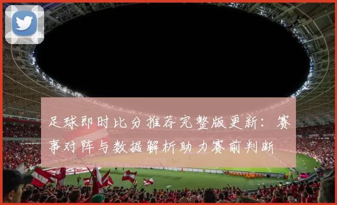 足球即时比分推荐完整版更新：赛事对阵与数据解析助力赛前判断