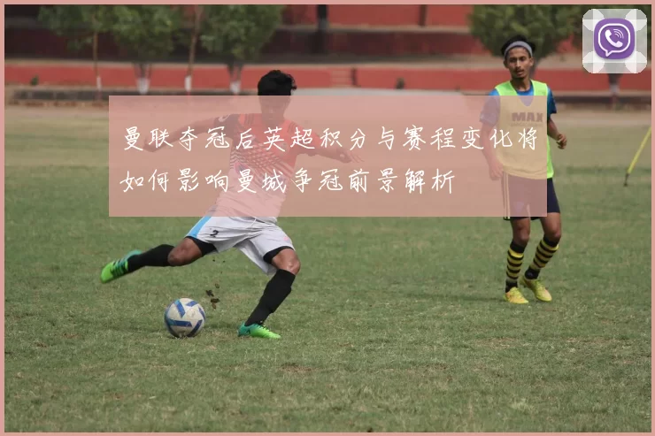 曼联夺冠后英超积分与赛程变化将如何影响曼城争冠前景解析