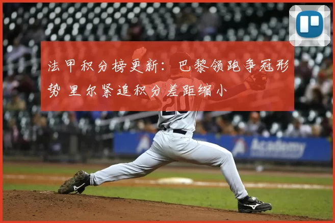 法甲积分榜更新：巴黎领跑争冠形势 里尔紧追积分差距缩小