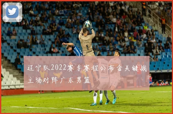 辽宁队2022赛季赛程公布含关键战主场对阵广东男篮