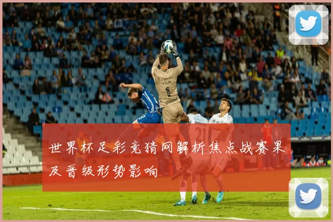 世界杯足彩竞猜网解析焦点战赛果及晋级形势影响