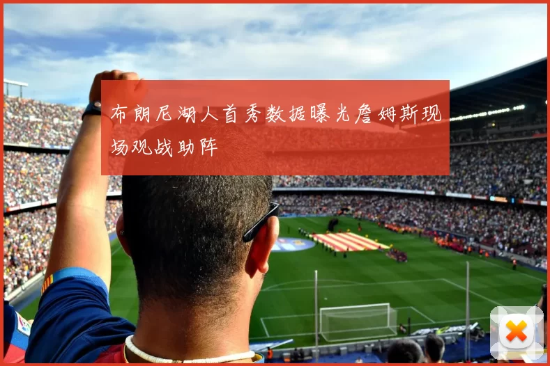 布朗尼湖人首秀数据曝光詹姆斯现场观战助阵