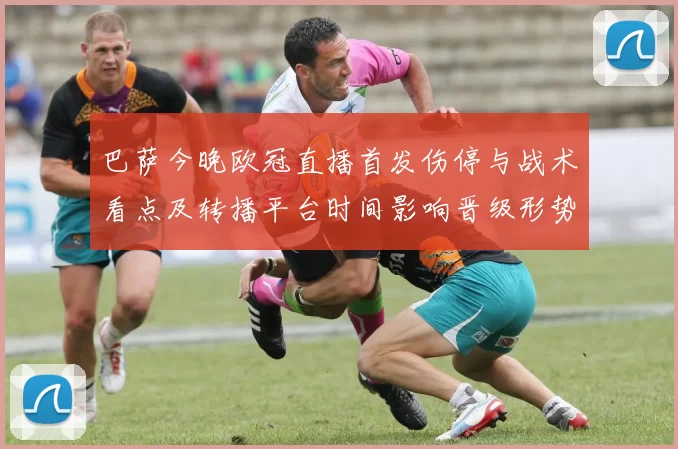 巴萨今晚欧冠直播首发伤停与战术看点及转播平台时间影响晋级形势