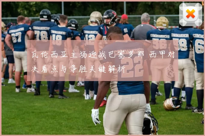 瓦伦西亚主场迎战巴塞罗那 西甲对决看点与争胜关键解析