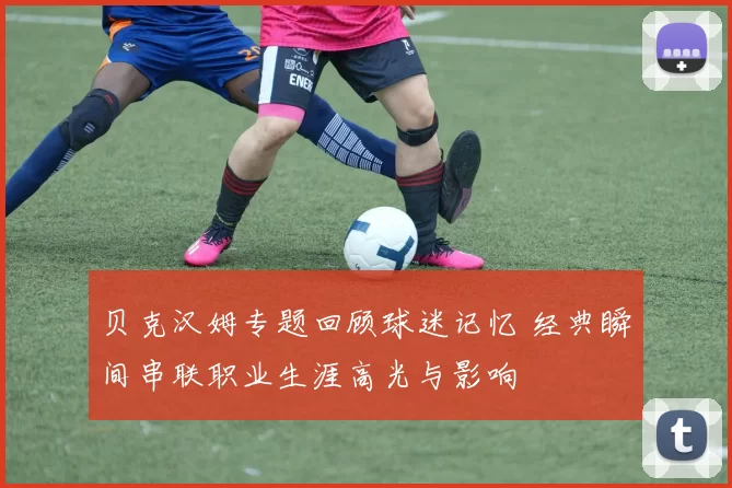 贝克汉姆专题回顾球迷记忆 经典瞬间串联职业生涯高光与影响